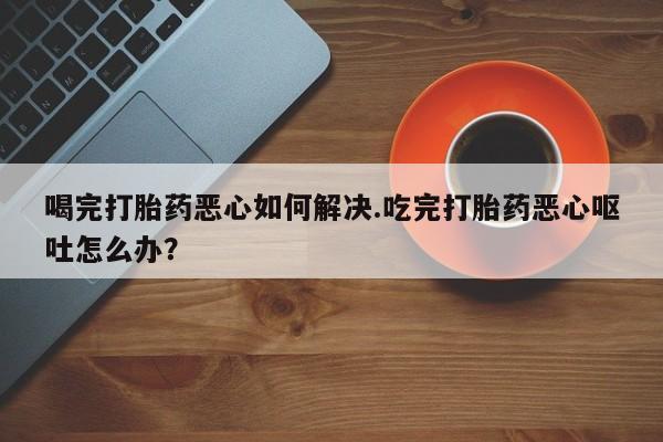 米非司酮片在线购买微信喝完打胎药恶心如何解决.吃完打胎药恶心呕吐怎么办？