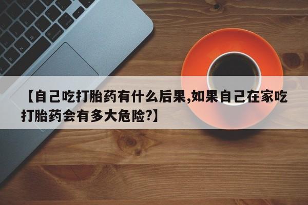 米非司酮片在线购买微信【自己吃打胎药有什么后果,如果自己在家吃打胎药会有多大危险?】