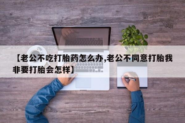 米非司酮片在线购买微信【老公不吃打胎药怎么办,老公不同意打胎我非要打胎会怎样】
