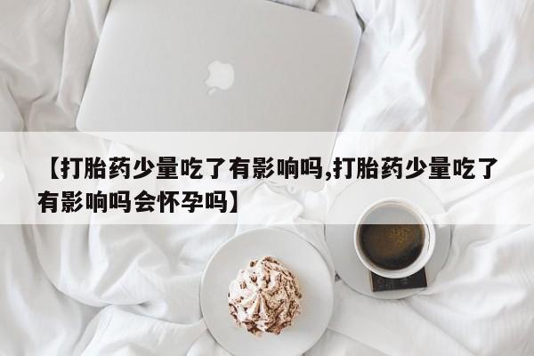 米非司酮片在线购买微信【打胎药少量吃了有影响吗,打胎药少量吃了有影响吗会怀孕吗】
