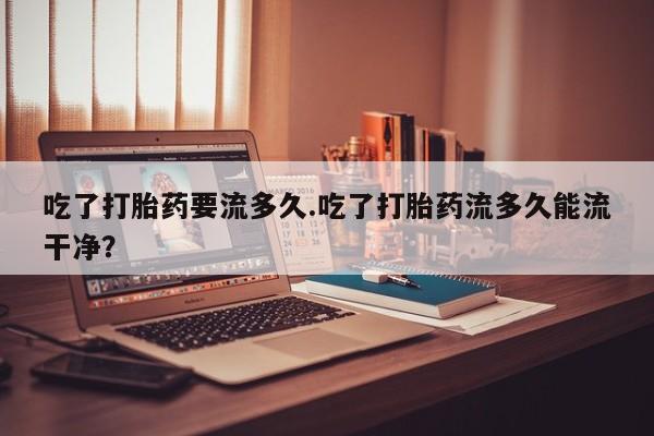 米非司酮片在线购买微信吃了打胎药要流多久.吃了打胎药流多久能流干净？