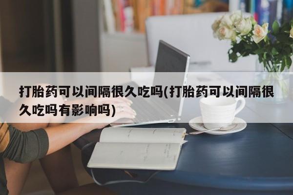 米非司酮片在线购买微信打胎药可以间隔很久吃吗(打胎药可以间隔很久吃吗有影响吗)
