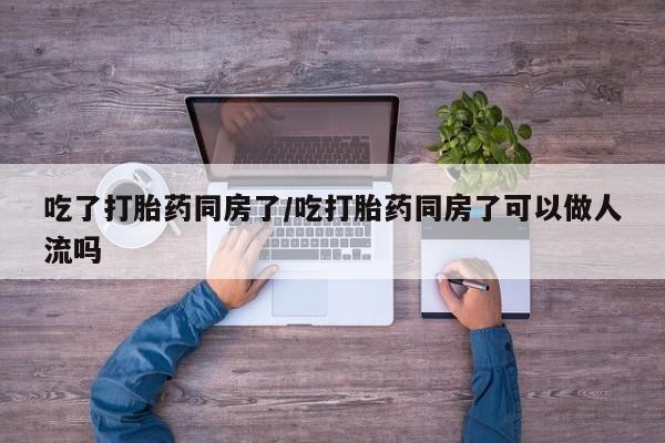 米非司酮片在线购买微信吃了打胎药同房了/吃打胎药同房了可以做人流吗