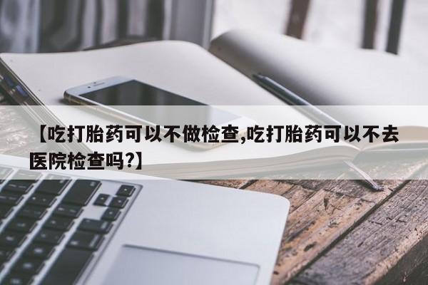 米非司酮片在线购买微信【吃打胎药可以不做检查,吃打胎药可以不去医院检查吗?】