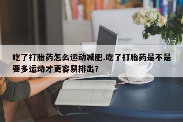 米非司酮片在线购买微信吃了打胎药怎么运动减肥.吃了打胎药是不是要多运动才更容易排出？