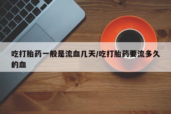 米非司酮片在线购买微信吃打胎药一般是流血几天/吃打胎药要流多久的血
