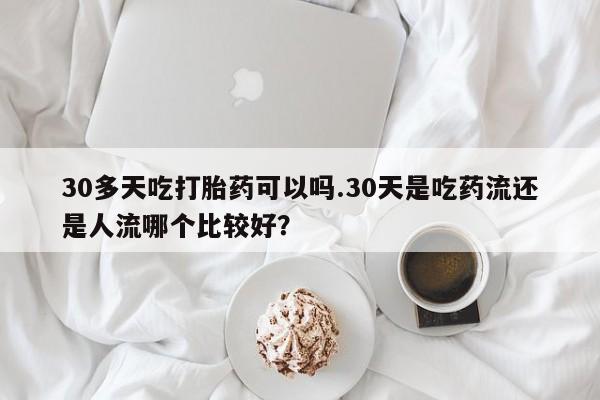 米非司酮片在线购买微信30多天吃打胎药可以吗.30天是吃药流还是人流哪个比较好？