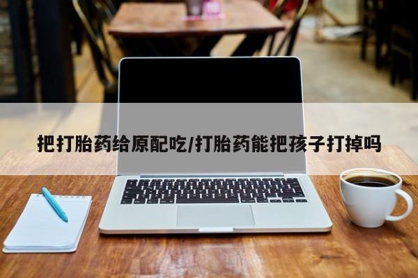 米非司酮片在线购买微信把打胎药给原配吃/打胎药能把孩子打掉吗