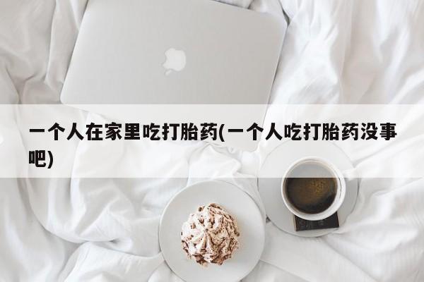 米非司酮片在线购买微信一个人在家里吃打胎药(一个人吃打胎药没事吧)