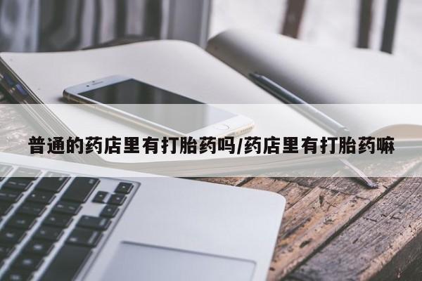 米非司酮片在线购买微信普通的药店里有打胎药吗/药店里有打胎药嘛