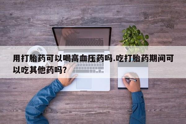 米非司酮片在线购买微信用打胎药可以喝高血压药吗.吃打胎药期间可以吃其他药吗?