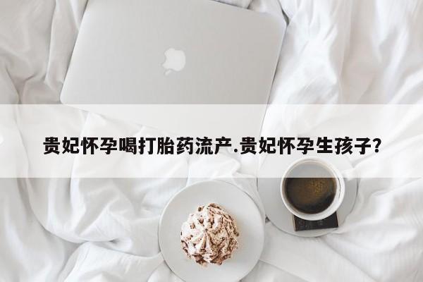 米非司酮片在线购买微信贵妃怀孕喝打胎药流产.贵妃怀孕生孩子？