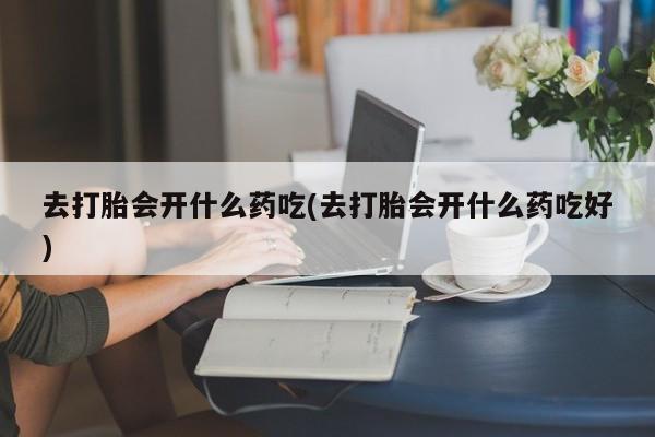 米非司酮片在线购买微信去打胎会开什么药吃(去打胎会开什么药吃好)