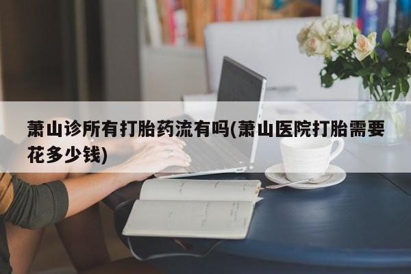 米非司酮片在线购买微信萧山诊所有打胎药流有吗(萧山医院打胎需要花多少钱)