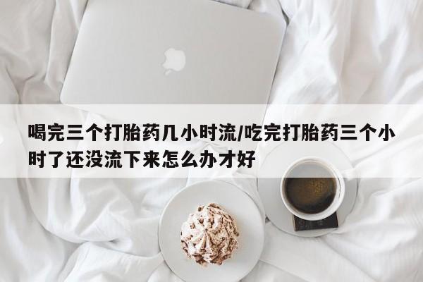 米非司酮片在线购买微信喝完三个打胎药几小时流/吃完打胎药三个小时了还没流下来怎么办才好