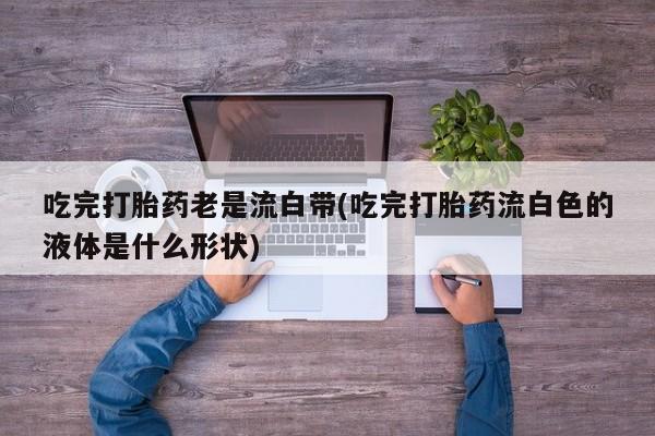 米非司酮片在线购买微信吃完打胎药老是流白带(吃完打胎药流白色的液体是什么形状)