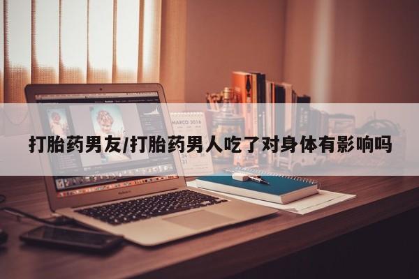 米非司酮片在线购买微信打胎药男友/打胎药男人吃了对身体有影响吗