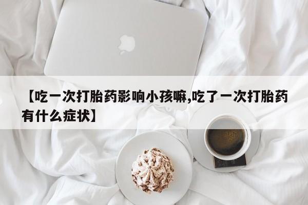 米非司酮片在线购买微信【吃一次打胎药影响小孩嘛,吃了一次打胎药有什么症状】