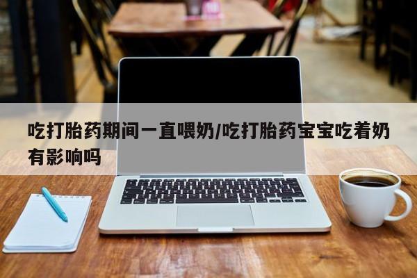 米非司酮片在线购买微信吃打胎药期间一直喂奶/吃打胎药宝宝吃着奶有影响吗