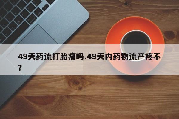 米非司酮片在线购买微信49天药流打胎痛吗.49天内药物流产疼不？