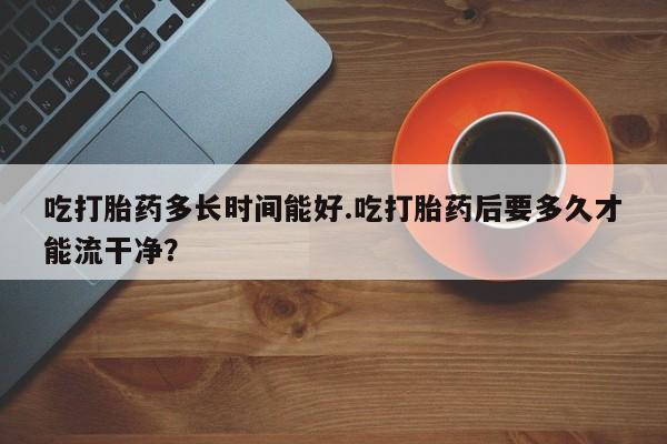 米非司酮片在线购买微信吃打胎药多长时间能好.吃打胎药后要多久才能流干净？