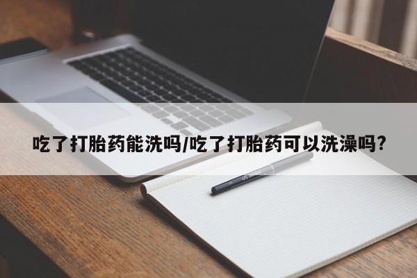米非司酮片在线购买微信吃了打胎药能洗吗/吃了打胎药可以洗澡吗?