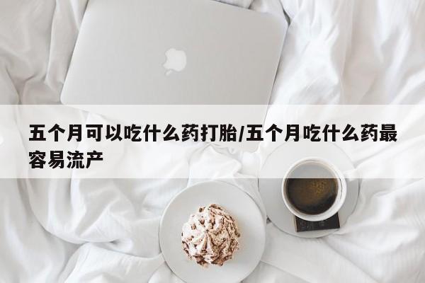 米非司酮片在线购买微信五个月可以吃什么药打胎/五个月吃什么药最容易流产