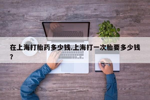 米非司酮片在线购买微信在上海打胎药多少钱.上海打一次胎要多少钱？