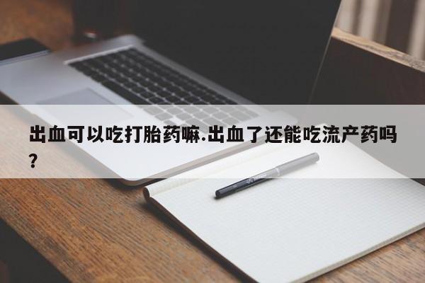 米非司酮片在线购买微信出血可以吃打胎药嘛.出血了还能吃流产药吗？