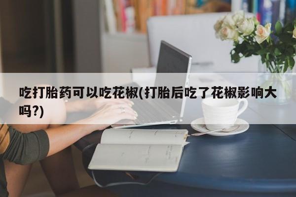 米非司酮片在线购买微信吃打胎药可以吃花椒(打胎后吃了花椒影响大吗?)