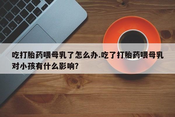 米非司酮片在线购买微信吃打胎药喂母乳了怎么办.吃了打胎药喂母乳对小孩有什么影响？