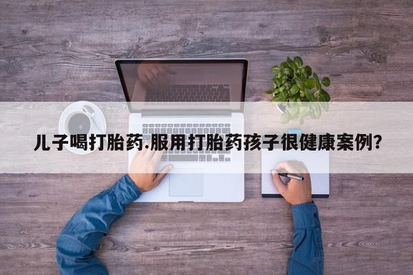 米非司酮片在线购买微信儿子喝打胎药.服用打胎药孩子很健康案例?