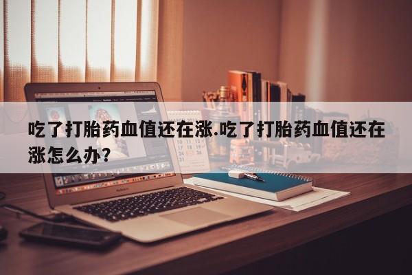 米非司酮片在线购买微信吃了打胎药血值还在涨.吃了打胎药血值还在涨怎么办？