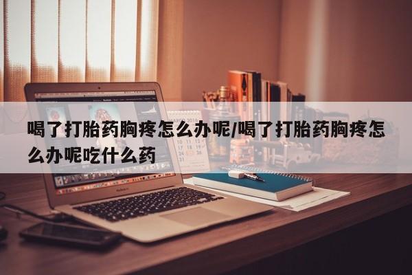 米非司酮片在线购买微信喝了打胎药胸疼怎么办呢/喝了打胎药胸疼怎么办呢吃什么药
