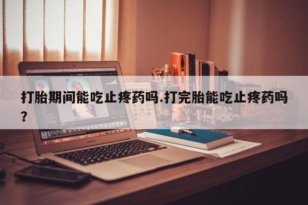 米非司酮片在线购买微信打胎期间能吃止疼药吗.打完胎能吃止疼药吗？