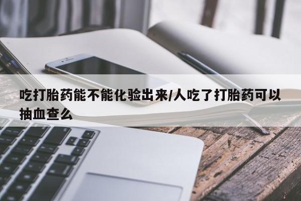 米非司酮片在线购买微信吃打胎药能不能化验出来/人吃了打胎药可以抽血查么