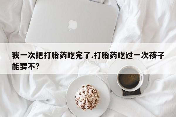 米非司酮片在线购买微信我一次把打胎药吃完了.打胎药吃过一次孩子能要不？