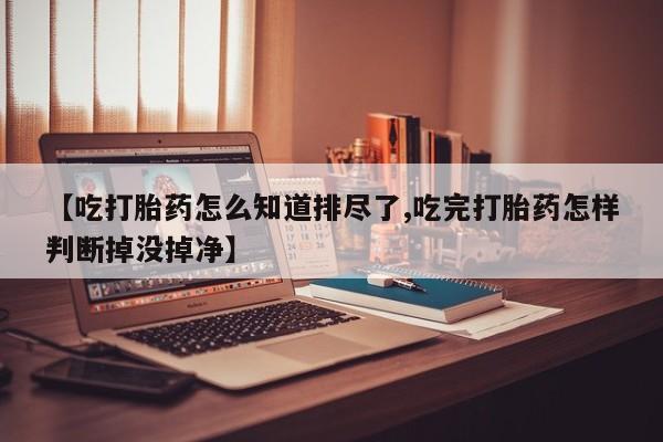 米非司酮片在线购买微信【吃打胎药怎么知道排尽了,吃完打胎药怎样判断掉没掉净】