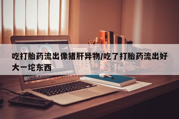 米非司酮片在线购买微信吃打胎药流出像猪肝异物/吃了打胎药流出好大一坨东西