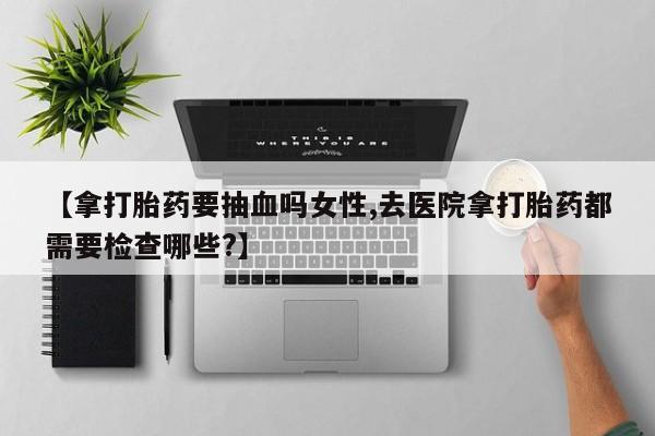 米非司酮片在线购买微信【拿打胎药要抽血吗女性,去医院拿打胎药都需要检查哪些?】