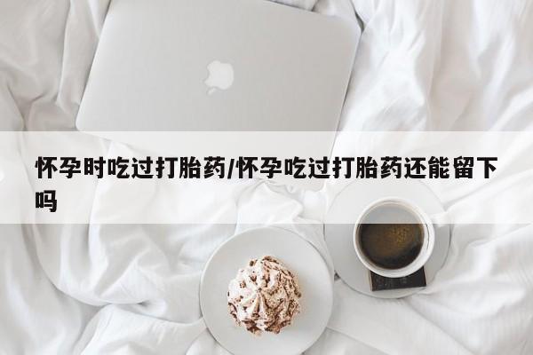 米非司酮片在线购买微信怀孕时吃过打胎药/怀孕吃过打胎药还能留下吗