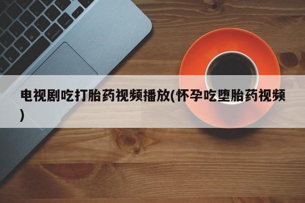 米非司酮片在线购买微信电视剧吃打胎药视频播放(怀孕吃堕胎药视频)