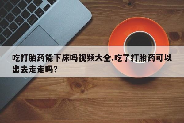 米非司酮片在线购买微信吃打胎药能下床吗视频大全.吃了打胎药可以出去走走吗？