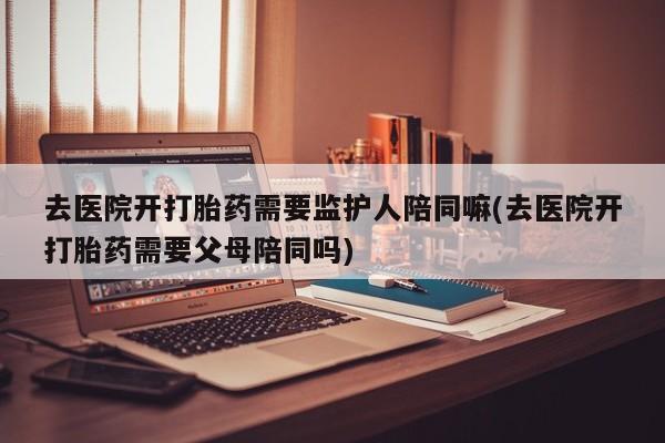 米非司酮片在线购买微信去医院开打胎药需要监护人陪同嘛(去医院开打胎药需要父母陪同吗)