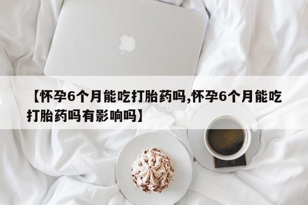 米非司酮片在线购买微信【怀孕6个月能吃打胎药吗,怀孕6个月能吃打胎药吗有影响吗】