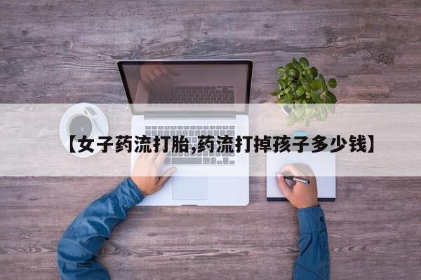 米非司酮片在线购买微信【女子药流打胎,药流打掉孩子多少钱】