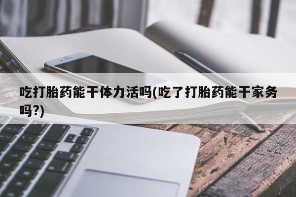 米非司酮片在线购买微信吃打胎药能干体力活吗(吃了打胎药能干家务吗?)