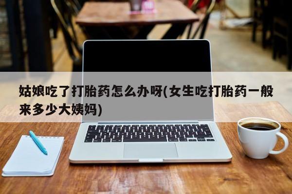 米非司酮片在线购买微信姑娘吃了打胎药怎么办呀(女生吃打胎药一般来多少大姨妈)