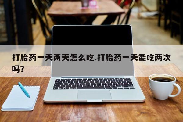 米非司酮片在线购买微信打胎药一天两天怎么吃.打胎药一天能吃两次吗？