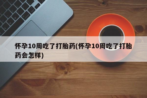 米非司酮片在线购买微信怀孕10周吃了打胎药(怀孕10周吃了打胎药会怎样)